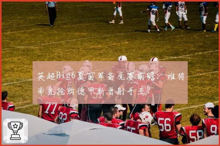 英超Big6夏窗军备竞赛前瞻:谁将率先抢购德甲新晋射手王?