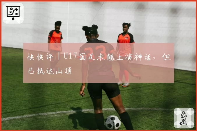 快快评｜U17国足未能上演神话，但已抵达山顶